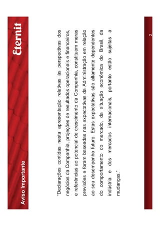 Aviso Importante




   “Declarações contidas nesta apresentação relativas às perspectivas dos
   negócios da Companhia, projeções de resultados operacionais e financeiros,
   e referências ao potencial de crescimento da Companhia, constituem meras
   previsões e foram baseadas nas expectativas da Administração em relação
   ao seu desempenho futuro. Estas expectativas são altamente dependentes
   do comportamento do mercado, da situação econômica do Brasil, da
   indústria e dos mercados internacionais, portanto estão sujeitas a
   mudanças.”




                                                                          2
 