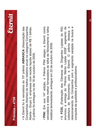 Prêmios – 4T08

9A Eternit foi à vencedora do 10º prêmio ABRASCA (Associação das
Companhias Abertas) de melhor relatório anual na categoria Companhia
Aberta – Grupo 2, empresas com receita liquida abaixo de R$ 1 bilhão.
O prêmio foi entregue no dia 16 de outubro de 2008.


9PINI: Em sua 14º edição, o Prêmio PINI elegeu a Eternit como
vencedora e eleita melhor fornecedora de telha de fibrocimento e telha
metálica termoisolante, entregue em 22 de outubro de 2008.


9A FCDL (Federação das Câmaras de Dirigentes Lojistas do RS)
anunciou a entrega do “Prêmio Mérito Lojista 2008”, segmento de
cobertura de fibrocimento, para a Eternit. O prêmio destaca o
relacionamento da Companhia com o segmento varejista na busca e
conquista da qualidade e profissionalismo.



                                                                         39
 
