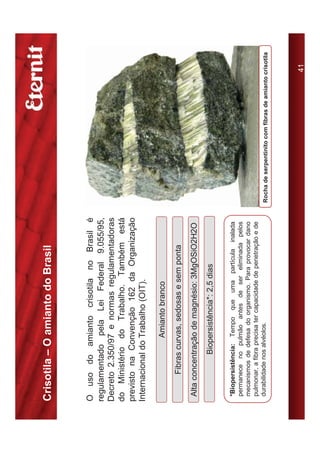 Crisotila – O amianto do Brasil


O uso do amianto crisotila no Brasil é
regulamentado pela Lei Federal 9.055/95,
Decreto 2.350/97 e normas regulamentadoras
do Ministério do Trabalho. Também está
previsto na Convenção 162 da Organização
Internacional do Trabalho (OIT).

                    Amianto branco
        Fibras curvas, sedosas e sem ponta
 Alta concentração de magnésio: 3MgOSiO2H2O
               Biopersistência*: 2,5 dias

 *Biopersistência: Tempo que uma partícula inalada
 permanece no pulmão antes de ser eliminada pelos
 mecanismos de defesa do organismo. Para provocar dano
 pulmonar, a fibra precisa ter capacidade de penetração e de
 durabilidade nos alvéolos.                                    Rocha de serpentinito com fibras de amianto crisotila




                                                                                                            41
 