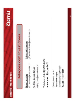 Maiores Informações


                Relações com Investidores
       Élio A. Martins               Gilberto Cominato
       elio.martins@eternit.com.br   gilberto.cominato@eternit.com.br

      Rodrigo Lopes da Luz
      rodrigo.luz@eternit.com.br


       Telefone: (55-11) 3813-6034
       www.eternit.com.br/ri

       Consultoria de RI
       Fernando Campos
       fernando.campos@firb.com
       Tel: (55-11) 3897-6857



                                                                        42
 