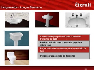 Lançamentos - Louças Sanitárias




                             Comercialização prevista para o primeiro
                             trimestre de 2009
                             Produto voltado para o mercado popular e
                             médio luxo
                             Peças individuais voltados para o mercado de
                             luxo

                             Utilização Capacidade de Terceiros




                                                                        33
 
