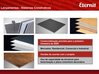 Lançamentos - Sistemas Construtivos
Telhas Metálicas




                           Comercialização prevista para o primeiro
                           trimestre de 2009

                           Mercados: Residencial, Comercial e Industrial

                           Vendas de acordo com o projeto

                           Uso de capacidade de terceiros para
                           texturização e placa cimentícia decorativa
 