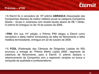 Prêmios – 4T08

 A Eternit foi à vencedora do 10º prêmio ABRASCA (Associação das
Companhias Abertas) de melhor relatório anual na categoria Companhia
Aberta – Grupo 2, empresas com receita liquida abaixo de R$ 1 bilhão.
O prêmio foi entregue no dia 16 de outubro de 2008.


  PINI: Em sua 14º edição, o Prêmio PINI elegeu a Eternit como
vencedora e eleita melhor fornecedora de telha de fibrocimento e telha
metálica termoisolante, entregue em 22 de outubro de 2008.


  A FCDL (Federação das Câmaras de Dirigentes Lojistas do RS)
anunciou a entrega do “Prêmio Mérito Lojista 2008”, segmento de
cobertura de fibrocimento, para a Eternit. O prêmio destaca o
relacionamento da Companhia com o segmento varejista na busca e
conquista da qualidade e profissionalismo.



                                                                         39
 