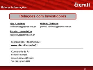 Maiores Informações


                Relações com Investidores
       Élio A. Martins               Gilberto Cominato
       elio.martins@eternit.com.br   gilberto.cominato@eternit.com.br

      Rodrigo Lopes da Luz
      rodrigo.luz@eternit.com.br


       Telefone: (55-11) 3813-6034
       www.eternit.com.br/ri

       Consultoria de RI
       Fernando Campos
       fernando.campos@firb.com
       Tel: (55-11) 3897-6857



                                                                        42
 