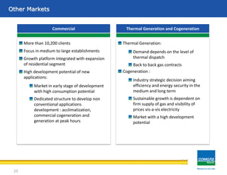 Other Markets
More than 10,200 clients
Focus in medium to large establishments
Growth platform integrated with expansion
of residential segment
High development potential of new
applications:
Market in early stage of development
with high consumption potential
Dedicated structure to develop non
conventional applications
development : acclimatization,
commercial cogeneration and
generation at peak hours
Commercial Thermal Generation and Cogeneration
Thermal Generation:
Demand depends on the level of
thermal dispatch
Back to back gas contracts
Cogeneration :
Industry strategic decision aiming
efficiency and energy security in the
medium and long term
Sustainable growth is dependent on
firm supply of gas and visibility of
prices vis-a-vis electricity
Market with a high development
potential
25
 