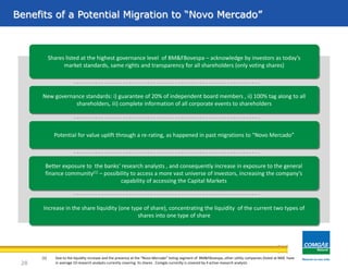 (1) Due to the liquidity increase and the presence at the “Novo Mercado” listing segment of BM&FBovespa, other utility companies (listed at NM) have
in average 10 research analysts currently covering its shares . Comgás currently is covered by 4 active research analysts
Shares listed at the highest governance level of BM&FBovespa – acknowledge by investors as today’s
market standards, same rights and transparency for all shareholders (only voting shares)
Better exposure to the banks' research analysts , and consequently increase in exposure to the general
finance community(1) – possibility to access a more vast universe of investors, increasing the company’s
capability of accessing the Capital Markets
Potential for value uplift through a re-rating, as happened in past migrations to “Novo Mercado”
Increase in the share liquidity (one type of share), concentrating the liquidity of the current two types of
shares into one type of share
New governance standards: i) guarantee of 20% of independent board members , ii) 100% tag along to all
shareholders, iii) complete information of all corporate events to shareholders
Benefits of a Potential Migration to “Novo Mercado”
28
 
