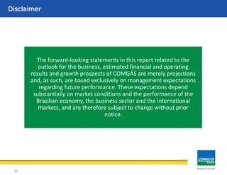 Área de concessãoDisclaimer
30
The forward-looking statements in this report related to the
outlook for the business, estimated financial and operating
results and growth prospects of COMGÁS are merely projections
and, as such, are based exclusively on management expectations
regarding future performance. These expectations depend
substantially on market conditions and the performance of the
Brazilian economy, the business sector and the international
markets, and are therefore subject to change without prior
notice.
 