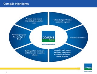 A Comgás é uma Companhia Regulada ...Comgás Highlights
7
Premium asset located
in a strategic concession
area
Substantial growth in the
residential segment
Diversified client base
Impressive track record:
significant growth with
profitability and sound
capital structure
Solid regulatory framework
and transparent concession
scheme
Favorable prospects
for natural gas in
Brazil
 