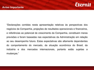 Aviso Importante




   “Declarações contidas nesta apresentação relativas às perspectivas dos
   negócios da Companhia, projeções de resultados operacionais e financeiros,
   e referências ao potencial de crescimento da Companhia, constituem meras
   previsões e foram baseadas nas expectativas da Administração em relação
   ao seu desempenho futuro. Estas expectativas são altamente dependentes
   do comportamento do mercado, da situação econômica do Brasil, da
   indústria e dos mercados internacionais, portanto estão sujeitas a
   mudanças.”
 