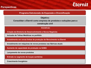 Perspectivas

                  Programa Estruturado de Expansão e Diversificação

                                      Objetivo:
           Consolidar a Eternit como empresa de produtos e soluções para a
                                   construção civil

                                            Iniciativas:

    Criação da Diretoria de Desenvolvimento e Novos Negócios
    Inclusão de Telhas Metálicas no portfolio

    Investimento em novas linhas de produção de fibrocimento na Eternit

    Investimento em máquinas de novos produtos nas fábricas atuais

    Aumento de capacidade de produção na SAMA

    Lançamento de novos produtos

    Entrada no segmento de louças sanitárias

    Crescimento Inorgânico
 