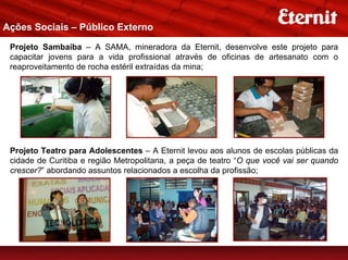 Ações Sociais – Público Externo

 Projeto Sambaíba – A SAMA, mineradora da Eternit, desenvolve este projeto para
 capacitar jovens para a vida profissional através de oficinas de artesanato com o
 reaproveitamento de rocha estéril extraídas da mina;




 Projeto Teatro para Adolescentes – A Eternit levou aos alunos de escolas públicas da
 cidade de Curitiba e região Metropolitana, a peça de teatro “O que você vai ser quando
 crescer?” abordando assuntos relacionados a escolha da profissão;
 
