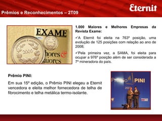 Prêmios e Reconhecimentos – 2T09


                                     1.000 Maiores e     Melhores    Empresas    da
                                     Revista Exame:
                                      A Eternit foi eleita na 763º posição, uma
                                     evolução de 125 posições com relação ao ano de
                                     2008;
                                       Pela primeira vez, a SAMA, foi eleita para
                                     ocupar a 976º posição além de ser considerada a
                                     7º mineradora do país.


  Prêmio PINI:
  Em sua 15º edição, o Prêmio PINI elegeu a Eternit
  vencedora e eleita melhor fornecedora de telha de
  fibrocimento e telha metálica termo-isolante.
 