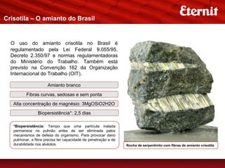 Crisotila – O amianto do Brasil


  O uso do amianto crisotila no Brasil é
  regulamentado pela Lei Federal 9.055/95,
  Decreto 2.350/97 e normas regulamentadoras
  do Ministério do Trabalho. Também está
  previsto na Convenção 162 da Organização
  Internacional do Trabalho (OIT).

                      Amianto branco

          Fibras curvas, sedosas e sem ponta
   Alta concentração de magnésio: 3MgOSiO2H2O
                 Biopersistência*: 2,5 dias

   *Biopersistência: Tempo que uma partícula inalada
   permanece no pulmão antes de ser eliminada pelos
   mecanismos de defesa do organismo. Para provocar dano
   pulmonar, a fibra precisa ter capacidade de penetração e de
   durabilidade nos alvéolos.                                    Rocha de serpentinito com fibras de amianto crisotila
 