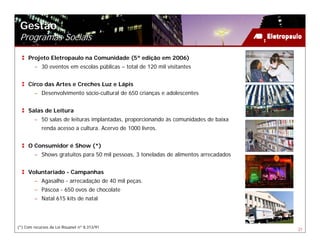 Gestão
 Programas Sociais

     Projeto Eletropaulo na Comunidade (5ª edição em 2006)
        – 30 eventos em escolas públicas – total de 120 mil visitantes


     Circo das Artes e Creches Luz e Lápis
        – Desenvolvimento sócio-cultural de 650 crianças e adolescentes


     Salas de Leitura
        – 50 salas de leituras implantadas, proporcionando às comunidades de baixa
            renda acesso a cultura. Acervo de 1000 livros.


     O Consumidor é Show (*)
        – Shows gratuitos para 50 mil pessoas, 3 toneladas de alimentos arrecadados


     Voluntariado - Campanhas
        – Agasalho - arrecadação de 40 mil peças.
        – Páscoa - 650 ovos de chocolate
        – Natal 615 kits de natal




(*) Com recursos da Lei Rouanet nº 8.313/91
                                                                                      21
 