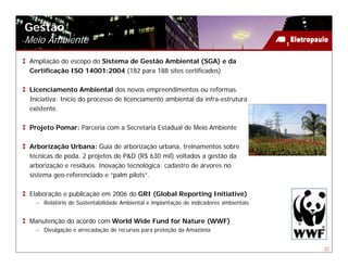 Gestão
Meio Ambiente
 Ampliação do escopo do Sistema de Gestão Ambiental (SGA) e da
 Certificação ISO 14001:2004 (182 para 188 sites certificados)

 Licenciamento Ambiental dos novos empreendimentos ou reformas.
 Iniciativa: Início do processo de licenciamento ambiental da infra-estrutura
 existente.

 Projeto Pomar: Parceria com a Secretaria Estadual de Meio Ambiente

 Arborização Urbana: Guia de arborização urbana, treinamentos sobre
 técnicas de poda, 2 projetos de P&D (R$ 630 mil) voltados a gestão da
 arborização e resíduos. Inovação tecnológica: cadastro de árvores no
 sistema geo-referenciado e “palm pilots”.

 Elaboração e publicação em 2006 do GRI (Global Reporting Initiative)
   – Relatório de Sustentabilidade Ambiental e implantação de indicadores ambientais


 Manutenção do acordo com World Wide Fund for Nature (WWF)
   – Divulgação e arrecadação de recursos para proteção da Amazônia


                                                                                       22
 