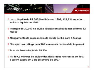 Conclusão


 Lucro Líquido de R$ 505,5 milhões no 1S07, 123,9% superior
 ao lucro líquido do 1S06

 Redução de 30,0% na dívida líquida consolidada nos últimos 12
 meses

 Alongamento do prazo médio da dívida de 3,9 para 5,5 anos

 Elevação dos ratings pela S&P em escala nacional de A- para A

 Taxa de Arrecadação de 99,7%

 R$ 487,8 milhões de dividendos declarados referentes ao 1S07
 a serem pagos em 3 de Setembro de 2007

                                                                 23
 