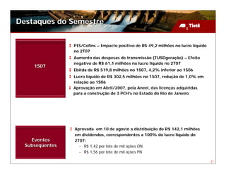 Destaques do Semestre


                 PIS/Cofins – Impacto positivo de R$ 49,2 milhões no lucro líquido
                 no 2T07
                 Aumento das despesas de transmissão (TUSDgeração) – Efeito
                 negativo de R$ 61,1 milhões no lucro líquido no 2T07
     1S07
                 Ebitda de R$ 519,8 milhões no 1S07, 4,2% inferior ao 1S06
                 Lucro líquido de R$ 302,5 milhões no 1S07, redução de 1,0% em
                 relação ao 1S06
                 Aprovação em Abril/2007, pela Aneel, das licenças adquiridas
                 para a construção de 3 PCH’s no Estado do Rio de Janeiro




                 Aprovada em 10 de agosto a distribuição de R$ 142,1 milhões
                 em dividendos, correspondentes a 100% do lucro líquido do
    Eventos      2T07:
  Subseqüentes     – R$ 1,42 por lote de mil ações ON
                   – R$ 1,56 por lote de mil ações PN

                                                                                     27
 