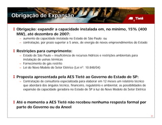 Obrigação de Expansão

 Obrigação: expandir a capacidade instalada em, no mínimo, 15% (400
 MW), até dezembro de 2007:
  – aumento da capacidade instalada no Estado de São Paulo; ou
  – contratação, por prazo superior a 5 anos, de energia de novos empreendimentos do Estado

 Restrições para cumprimento:
  – Estado de São Paulo – insuficiência de recursos hídricos e restrições ambientais para
    instalação de usinas térmicas
  – Fornecimento de gás restrito
  – Lei do Novo Modelo do Setor Elétrico (Lei nº. 10.848/04)


 Proposta apresentada pela AES Tietê ao Governo do Estado de SP:
  – Contratação de consultoria especializada para elaborar em 12 meses um relatório técnico
    que abordará dos ângulos técnico, financeiro, regulatório e ambiental, as possibilidades de
    expansão da capacidade geradora no Estado de SP à luz do Novo Modelo do Setor Elétrico



 Até o momento a AES Tietê não recebeu nenhuma resposta formal por
 parte do Governo ou da Aneel

                                                                                                  31
 