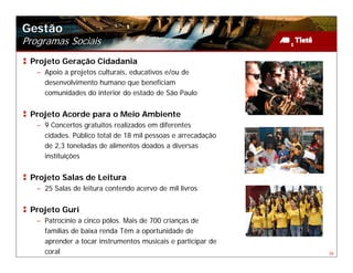 Gestão
Programas Sociais
 Projeto Geração Cidadania
   – Apoio a projetos culturais, educativos e/ou de
     desenvolvimento humano que beneficiam
     comunidades do interior do estado de São Paulo


 Projeto Acorde para o Meio Ambiente
   – 9 Concertos gratuitos realizados em diferentes
     cidades. Público total de 18 mil pessoas e arrecadação
     de 2,3 toneladas de alimentos doados a diversas
     instituições


 Projeto Salas de Leitura
   – 25 Salas de leitura contendo acervo de mil livros


 Projeto Guri
   – Patrocínio a cinco pólos. Mais de 700 crianças de
     famílias de baixa renda Têm a oportunidade de
     aprender a tocar instrumentos musicais e participar de
     coral                                                    38
 