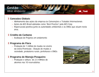Gestão
Meio Ambiente

  Conexões Globais
   – Alinhamento das ações da empresa às Convenções e Tratados Internacionais
   – Ações da AES Brasil adotadas como “Best Practice” pela AES Corp
   – Repercussão positiva junto às autoridades ambientais e às ONGs que atuam nesta
     área.

  Crédito de Carbono
   – Avaliação de Projetos em andamento

  Programa de Flora
   – Produção de 1 milhão de mudas no viveiro
     da Usina Promissão - Doação de mudas à
     sociedade, produtores rurais, prefeituras e ONGs

  Programa de Manejo Pesqueiro
   – Produção e soltura de 2,5 milhões de
     alevinos nos 10 reservatórios



                                                                                      39
 