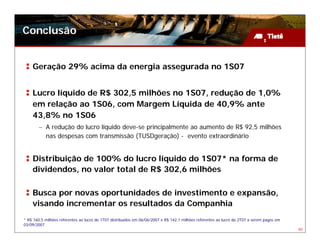 Conclusão


    Geração 29% acima da energia assegurada no 1S07


    Lucro líquido de R$ 302,5 milhões no 1S07, redução de 1,0%
    em relação ao 1S06, com Margem Líquida de 40,9% ante
    43,8% no 1S06
        – A redução do lucro líquido deve-se principalmente ao aumento de R$ 92,5 milhões
          nas despesas com transmissão (TUSDgeração) - evento extraordinário


    Distribuição de 100% do lucro líquido do 1S07* na forma de
    dividendos, no valor total de R$ 302,6 milhões

    Busca por novas oportunidades de investimento e expansão,
    visando incrementar os resultados da Companhia
* R$ 160,5 milhões referentes ao lucro do 1T07 distribuídos em 06/06/2007 e R$ 142,1 milhões referentes ao lucro do 2T07 a serem pagos em
03/09/2007
                                                                                                                                            40
 