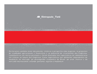 Declarações contidas neste documento, relativas à perspectiva dos negócios, às projeções
de resultados operacionais e financeiros e ao potencial de crescimento das Empresas,
constituem-se em meras previsões e foram baseadas nas expectativas da administração
em relação ao futuro das Empresas. Essas expectativas são altamente dependentes de
mudanças no mercado, do desempenho econômico do Brasil, do setor elétrico e do
mercado internacional, estando, portanto, sujeitas a mudanças.



                                                                                           42
 
