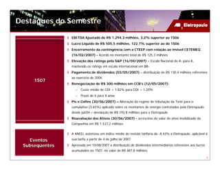 Destaques do Semestre

                EBITDA Ajustado de R$ 1.294,3 milhões, 3,2% superior ao 1S06
                Lucro Líquido de R$ 505,5 milhões, 122,7% superior ao do 1S06
                Encerramento da contingência com a CTEEP com relação ao imóvel CETEMEQ
                (16/02/2007) - Acordo no montante total de R$ 125,3 milhões
                Elevação dos ratings pela S&P (16/04/2007) – Escala Nacional de A- para A,
                mantendo os ratings em escala internacional em BB-
                Pagamento de dividendos (03/05/2007) – distribuição de R$ 130,4 milhões referentes
                ao exercício de 2006
     1S07
                Renegociação de R$ 300 milhões em CCB’s (12/05/2007):
                  – Custo médio de CDI + 1,82% para CDI + 1,20%
                  – Prazo de 6 para 8 anos
                Pis e Cofins (30/06/2007) – Alteração do regime de tributação da Tietê para o
                cumulativo (3,65%) aplicado sobre os montantes de energia contratados pela Eletropaulo
                desde jul/04 – devolução de R$ 192,8 milhões para a Eletropaulo
                Reavaliação dos Ativos (30/06/2007) - acréscimo do valor do ativo imobilizado da
                Companhia em R$ 1.537,2 milhões


                A ANEEL autorizou um índice médio de revisão tarifária de -8,43% à Eletropaulo, aplicável à
   Eventos      sua tarifa a partir de 4 de julho de 2007
 Subseqüentes   Aprovada em 10/08/2007 a distribuição de dividendos intermediários referentes aos lucros
                acumulados no 1S07, no valor de R$ 487,8 milhões

                                                                                                           5
 