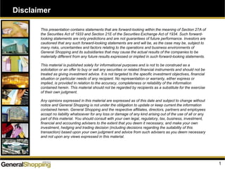 Disclaimer
1
This presentation contains statements that are forward-looking within the meaning of Section 27A of
the Securities Act of 1933 and Section 21E of the Securities Exchange Act of 1934. Such forward-
looking statements are only predictions and are not guarantees of future performance. Investors are
cautioned that any such forward-looking statements are and will be, as the case may be, subject to
many risks, uncertainties and factors relating to the operations and business environments of
General Shopping and its subsidiaries that may cause the actual results of the companies to be
materially different from any future results expressed or implied in such forward-looking statements.
This material is published solely for informational purposes and is not to be construed as a
solicitation or an offer to buy or sell any securities or related financial instruments and should not be
treated as giving investment advice. It is not targeted to the specific investment objectives, financial
situation or particular needs of any recipient. No representation or warranty, either express or
implied, is provided in relation to the accuracy, completeness or reliability of the information
contained herein. This material should not be regarded by recipients as a substitute for the exercise
of their own judgment.
Any opinions expressed in this material are expressed as of this date and subject to change without
notice and General Shopping is not under the obligation to update or keep current the information
contained herein. General Shopping and the respective affiliates, directors, partners and employees
accept no liability whatsoever for any loss or damage of any kind arising out of the use of all or any
part of this material. You should consult with your own legal, regulatory, tax, business, investment,
financial and accounting advisers to the extent that you deem it necessary, and make your own
investment, hedging and trading decision (including decisions regarding the suitability of this
transaction) based upon your own judgment and advice from such advisers as you deem necessary
and not upon any views expressed in this material.
 