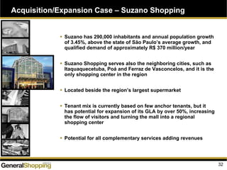 Suzano has 290,000 inhabitants and annual population growth
of 3.45%, above the state of São Paulo’s average growth, and
qualified demand of approximately R$ 370 million/year
Suzano Shopping serves also the neighboring cities, such as
Itaquaquecetuba, Poá and Ferraz de Vasconcelos, and it is the
only shopping center in the region
Located beside the region’s largest supermarket
Tenant mix is currently based on few anchor tenants, but it
has potential for expansion of its GLA by over 50%, increasing
the flow of visitors and turning the mall into a regional
shopping center
Potential for all complementary services adding revenues
Acquisition/Expansion Case – Suzano Shopping
32
 