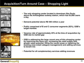 Acquisition/Turn Around Case – Shopping Light
The only shopping center located in downtown São Paulo,
above the Anhangabaú subway station, which has 63,000 users
a day.
Demand potential above R$ 540 million a year
Public comprised of B and C consumer segments (82%), GSB’s
target markets
Vacancy rate of approximately 25% at the time of acquisition by
GSB due to market gap
GSB is addressing the large vacant area of this shopping center
by improving the store mix, increasing the retail supply with
greater sales potential, filling the vacant areas or replacing the
existing ones (retail category management) and adding services
to tenant mix
Potential for all complementary services adding revenues
33
 