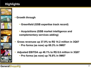 Highlights
Growth through
Greenfield (GSB expertise track record)
Acquisitions (GSB market intelligence and
complementary services adding)
Gross revenues up 37.9% to R$ 14.2 million in 3Q07
Pro forma (as now) up 69.3% in 9M07
Adjusted EBITDA up 48.1% to R$ 8.6 million in 3Q07
Pro forma (as now) up 76.8% in 9M07
3
 