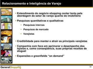 Relacionamento e Inteligência de Varejo
Entendimento do negócio shopping center tanto pela
abordagem do setor de varejo quanto do imobiliário
Pesquisas quantitativas e qualitativas
Pesquisas internas
Pesquisas de mercado
Varejistas
Credibilidade para manter e atrair os principais varejistas
Companhia com foco em aprimorar o desempenho dos
lojistas e, como conseqüência, suas próprias receitas de
aluguel
Expansões e greenfields “on demand”
14
 