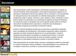 Disclaimer
Esta apresentação contém declarações e informações prospectivas a respeito da
General Shopping. Estas declarações e informações prospectivas baseiam-se em
premissas e expectativas futuras que poderão não se concretizar e não são garantia
do desempenho futuro da Companhia. As referidas declarações e informações
prospectivas estão e estarão, conforme o caso, sujeitas a riscos, incertezas e outros
fatores relativos às operações e aos ambientes de negócios da General Shopping,
em virtude dos quais os resultados reais da Companhia podem diferir de maneira
relevante de resultados futuros expressos ou implícitos nas declarações e
informações prospectivas constantes do presente material.
Embora a General Shopping acredite que as premissas e expectativas utilizadas
para a divulgação das declarações e informações prospectivas sejam razoáveis e
baseadas em dados atualmente disponíveis à sua administração, a General
Shopping não pode garantir resultados ou acontecimentos futuros. A General
Shopping isenta-se expressamente do dever de atualizar qualquer uma das
declarações e informações prospectivas contidas no presente material.
Esta apresentação não constitui oferta, convite ou solicitação de oferta de subscrição
ou compra de quaisquer valores mobiliários. Esta apresentação e seu conteúdo não
constituem a base de um contrato ou compromisso de qualquer espécie.
1
 