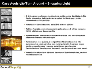 Case Aquisição/Turn Around – Shopping Light
O único empreendimento localizado na região central da cidade de São
Paulo, logo acima da Estação Anhangabaú do Metrô, que recebe
diariamente 63.000 pessoas
Potencial de demanda acima de R$ 540 milhões por ano
Público formado predominantemente pelas classes B e C de consumo
(82%), público-alvo da companhia
Apresentava na sua aquisição aproximadamente 25% de vacância por
desbalanceamento mercadológico
Para reverter esse quadro, a companhia está remodelando o mix,
aumentando a oferta varejista com maior potencial de vendas nesse
ponto ocupando áreas vagas ou substituindo as existentes
(gerenciamento de categorias de varejo) e acréscimo de serviços ao mix
Potencial de exploração de todos os serviços complementares, criando
receitas adicionais
33
 