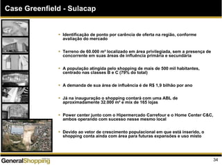 Identificação de ponto por carência de oferta na região, conforme
avaliação do mercado
Terreno de 60.000 m² localizado em área privilegiada, sem a presença de
concorrente em suas áreas de influência primária e secundária
A população atingida pelo shopping de mais de 500 mil habitantes,
centrado nas classes B e C (79% do total)
A demanda de sua área de influência é de R$ 1,9 bilhão por ano
Já na inauguração o shopping contará com uma ABL de
aproximadamente 32.000 m² e mix de 165 lojas
Power center junto com o Hipermercado Carrefour e o Home Center C&C,
ambos operando com sucesso nesse mesmo local
Devido ao vetor de crescimento populacional em que está inserido, o
shopping conta ainda com área para futuras expansões e uso misto
Case Greenfield - Sulacap
34
 