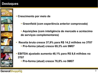 Destaques
Crescimento por meio de
Greenfield (com experiência anterior comprovada)
Aquisições (com inteligência de mercado e acréscimo
de serviços complementares)
Receita bruta cresce 37,9% para R$ 14,2 milhões no 3T07
Pro-forma (atual) cresce 69,3% em 9M07
EBITDA ajustado aumenta 48,1% para R$ 8,6 milhões no
3T07
Pro-forma (atual) cresce 76,8% no 9M07
3
 