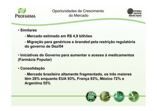 Oportunidades de Crescimento
                           do Mercado


• Similares
   - Mercado estimado em R$ 4,9 bilhões
   - Migração para genéricos e branded pela restrição regulatória
   do governo de Dez/04

• Iniciativas do Governo para aumentar o acesso à medicamentos
(Farmácia Popular)

• Consolidação
   - Mercado brasileiro altamente fragmentado, os três maiores
   têm 28% enquanto EUA 93%, França 93%, México 72% e
   Argentina 55%
 