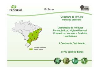 Profarma


                                                Cobertura de 79% do
                                                 mercado brasileiro


                                              Distribuição de Produtos
                         PE
                                          Farmacêuticos, Higiene Pessoal,
                    BA
                                          Cosméticos, Vacinas e Produtos
     GO
          DF
               MG
                         ES
                                                    Hospitalares
     SP
                    RJ
PR

     SC
                                               9 Centros de Distribuição
               Centros de Distribuição
               Áreas de Atuação

                                                 9.100 pedidos diários
 