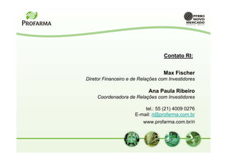 Contato RI:


                                   Max Fischer
Diretor Financeiro e de Relações com Investidores

                            Ana Paula Ribeiro
     Coordenadora de Relações com Investidores

                          tel.: 55 (21) 4009 0276
                      E-mail: ri@profarma.com.br
                         www.profarma.com.br/ri
 