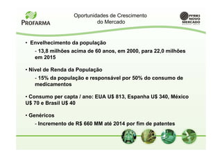 Oportunidades de Crescimento
                           do Mercado


• Envelhecimento da população
   - 13,8 milhões acima de 60 anos, em 2000, para 22,0 milhões
   em 2015

• Nível de Renda da População
   - 15% da população e responsável por 50% do consumo de
   medicamentos

• Consumo per capta / ano: EUA U$ 813, Espanha U$ 340, México
U$ 70 e Brasil U$ 40

• Genéricos
   - Incremento de R$ 660 MM até 2014 por fim de patentes
 