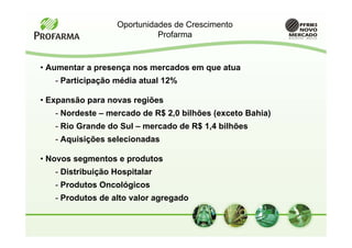 Oportunidades de Crescimento
                             Profarma


• Aumentar a presença nos mercados em que atua
   - Participação média atual 12%

• Expansão para novas regiões
   - Nordeste – mercado de R$ 2,0 bilhões (exceto Bahia)
   - Rio Grande do Sul – mercado de R$ 1,4 bilhões
   - Aquisições selecionadas

• Novos segmentos e produtos
   - Distribuição Hospitalar
   - Produtos Oncológicos
   - Produtos de alto valor agregado
 