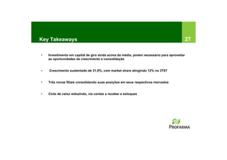 Key Takeaways                                                                                27

•   Investimento em capital de giro ainda acima da média, porém necessário para aproveitar
    as oportunidades de crescimento e consolidação


•   Crescimento sustentado de 31,9%, com market share atingindo 12% no 3T07


•   Três novas filiais consolidando suas posições em seus respectivos mercados


•   Ciclo de caixa reduzindo, via contas a receber e estoques
 