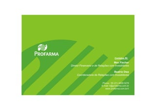 Contatos RI:

                                    Max Fischer
Diretor Financeiro e de Relações com Investidores

                                 Beatriz Diez
     Coordenadora de Relações com Investidores


                          Phone.: 55 (21) 4009 0276
                         E-mail: ri@profarma.com.br
                            www.profarma.com.br/ri
 