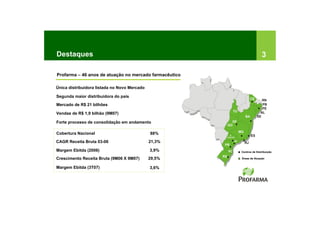 Destaques                                                              3

Profarma – 46 anos de atuação no mercado farmacêutico

Única distribuidora listada no Novo Mercado

Segunda maior distribuidora do país
Mercado de R$ 21 bilhões

Vendas de R$ 1,9 bilhão (9M07)

Forte processo de consolidação em andamento

Cobertura Nacional                            88%
CAGR Receita Bruta 03-06                      21,3%

Margem Ebitda (2006)                          3,9%      Centros de Distribuição

Crescimento Receita Bruta (9M06 X 9M07)       29,5%     Áreas de Atuação


Margem Ebitda (3T07)                          3,6%
 