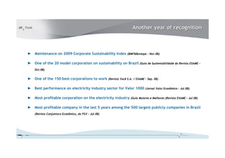 Another year of recognition

► Maintenance on 2009 Corporate Sustainability Index

(BMF&Bovespa – Nov.08)

► One of the 20 model corporation on sustainability on Brazil

(Guia de Sustentabilidade da Revista EXAME –

Oct.08)

► One of the 150 best corporations to work

(Revista Você S.A. / EXAME – Sep. 08)

► Best performance on electricity industry sector for Valor 1000
► Most profitable corporation on the electricity industry

(Jornal Valor Econômico – Jul.08)

(Guia Maiores e Melhores (Revista EXAME – Jul.08)

► Most profitable company in the last 5 years among the 500 largest publicly companies in Brazil
(Revista Conjuntura Econômica, da FGV – Jul.08)

 