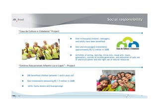 Social responsibility
“Casa da Cultura e Cidadania” Project
►

Over 4 thousand children, teenagers,
and adults have been benefited

►

Own and encouraged investments:
approximately R$ 12 million in 2008

►

Activities of acting, dancing, circus arts, visual arts, music,
gymnastics, courses of income generation, and education of safe use
of electrical power and the right use of natural resources

“Centros Educacionais Infantis Luz e Lápis” - Project

►

280 benefited children between 1 and 6 years old

►

Own investments amounting R$ 1.5 million in 2008

►

Units: Santo Amaro and Guarapiranga

7

 