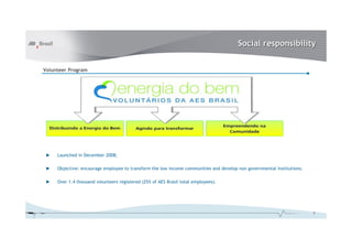 Social responsibility
Volunteer Program

►

Launched in December 2008;

►

Objective: encourage employee to transform the low income communities and develop non governmental institutions;

►

Over 1.4 thousand volunteers registered (25% of AES Brasil total employees).

8

 