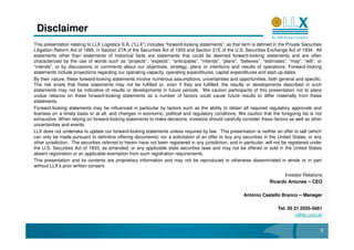Disclaimer
This presentation relating to LLX Logística S.A. (“LLX”) includes “forward-looking statements”, as that term is defined in the Private Securities
Litigation Reform Act of 1995, in Section 27A of the Securities Act of 1933 and Section 21E of the U.S. Securities Exchange Act of 1934. All
statements other than statements of historical facts are statements that could be deemed forward-looking statements and are often
characterized by the use of words such as “projects”, “expects”, “anticipates”, “intends”, “plans”, “believes”, “estimates”, “may”, “will”, or
“intends”, or by discussions or comments about our objectives, strategy, plans or intentions and results of operations. Forward-looking
statements include projections regarding our operating capacity, operating expenditures, capital expenditures and start-up dates.
By their nature, these forward-looking statements involve numerous assumptions, uncertainties and opportunities, both general and specific.
The risk exists that these statements may not be fulfilled or, even if they are fulfilled, the results or developments described in such
statements may not be indicative of results or developments in future periods. We caution participants of this presentation not to place
undue reliance on these forward-looking statements as a number of factors could cause future results to differ materially from these
statements.
Forward-looking statements may be influenced in particular by factors such as the ability to obtain all required regulatory approvals and
licenses on a timely basis or at all, and changes in economic, political and regulatory conditions. We caution that the foregoing list is not
exhaustive. When relying on forward-looking statements to make decisions, investors should carefully consider these factors as well as other
uncertainties and events.
LLX does not undertake to update our forward-looking statements unless required by law. This presentation is neither an offer to sell (which
can only be made pursuant to definitive offering documents) nor a solicitation of an offer to buy any securities in the United States, or any
other jurisdiction. The securities referred to herein have not been registered in any jurisdiction, and in particular, will not be registered under
the U.S. Securities Act of 1933, as amended, or any applicable state securities laws and may not be offered or sold in the United States
absent registration or an applicable exemption from such registration requirements.
This presentation and its contents are proprietary information and may not be reproduced or otherwise disseminated in whole or in part
without LLX’s prior written consent.
                                                                                                                              Investor Relations
                                                                                                                        Ricardo Antunes – CEO

                                                                                                           Antonio Castello Branco – Manager

                                                                                                                            Tel. 55 21 2555-5661
                                                                                                                                     ri@llx.com.br


                                                                                                                                                  2
 