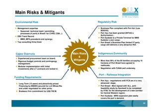 Main Risks & Mitigants

Environmental Risk                                                   Regulatory Risk

  Management expertise                                                 Business Plan compliant with Port Act (Law
     Seasoned technical team ( permitting                              8630/93);
     processes of ports in Brasil- for CVRD, CSN...);                  Port Açu has been granted ANTAQ´s
                                                                       Authorization ;
  EBX Track Record
                                                                       Port Sudeste is a Private Terminal for MMX
     MMX, MPX precedents and synergy;                                  Sudeste´s own cargo;
  Top consulting firms hired.                                          Port Brasil´s Business Plan limited 3rd party
                                                                       cargo still delivers a very attractive ROI.



 Capex Overruns                                         Main Risks   Indigeneous Community
                                                             &
  Experienced procurement team on board;
  Rigorous budget controls and contingengy
                                                         Mitigants     More than 90% of the 60 families occupying 10
  management;                                                          hectares of Port Brasil have agreed to
                                                                       reallocate;
  Modular implementation with initial
  investments after LT contracts are locked in.                        Negotiation with FUNAI well underway.


                                                                     Port – Railways Integration
Funding Requirements
                                                                       Port Açu - negotiations with FCA are in a very
   Long Term (12 years) and attractively priced                        advanced stage;
   Financing by BNDES secured for LLX Minas-Rio                        Port Brasil - MoU signed with ALL, joint
   and under negotiated for other ports;                               feasibility study by Sandwell to be completed
   Bradesco firm commitment for US$ 750 M.                             by 4T08, for the development of a new corridor
                                                                       for Central Western region;
                                                                       Port Sudeste - MRS expansion plan easily
                                                                       covers the port´s demand.

                                                                                                                        32
 