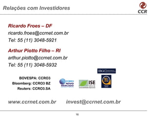 Relações com Investidores


 Ricardo Froes – DF
 ricardo.froes@ccrnet.com.br
 Tel: 55 (11) 3048-5921

 Arthur Piotto Filho – RI
 arthur.piotto@ccrnet.com.br
 Tel: 55 (11) 3048-5932

      BOVESPA: CCRO3
   Bloomberg: CCRO3 BZ
     Reuters: CCRO3.SA


 www.ccrnet.com.br         invest@ccrnet.com.br

                               16
 